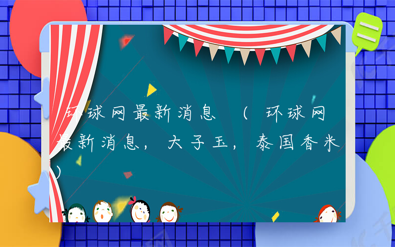 环球网最新消息 (环球网最新消息,大子玉,泰国香米)